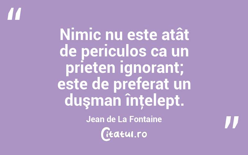 Nimic nu este atât de periculos ca un prieten ignorant; este de preferat un duşman înţelept. Jean de La Fontaine