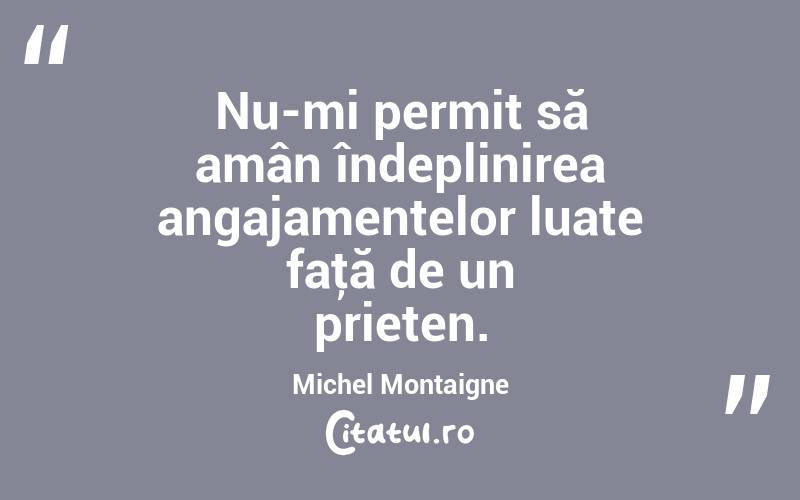 Nu-mi permit să amân îndeplinirea angajamentelor luate faţă de un prieten. Michel Montaigne