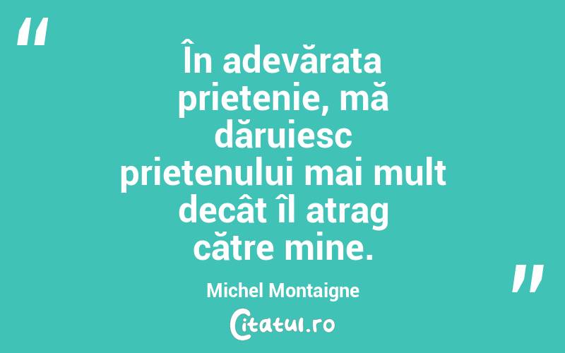 În adevărata prietenie, mă dăruiesc prietenului mai mult decât îl atrag către mine. Michel Montaigne
