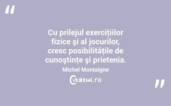 Cu prilejul exerciţiilor fizice şi al jocurilor, cresc posibilităţile de cunoştinţe şi prietenia. Michel Montaigne...