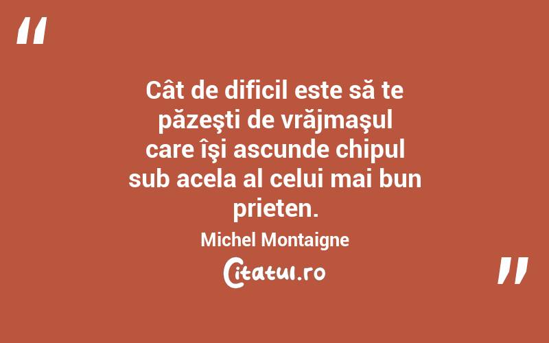 Cât de dificil este să te păzeşti de vrăjmaşul care îşi ascunde chipul sub acela al celui mai bun prieten. Michel Montaigne
