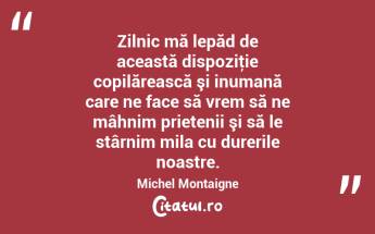 Zilnic mă lepăd de această dispoziţie copilărească şi inumană care ne face să vrem să ne mâhnim prietenii şi să le stârnim mila cu durerile noastre. Michel Montaigne...
