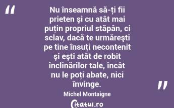 Nu înseamnă să-ţi fii prieten şi cu atât mai puţin propriul stăpân, ci sclav, dacă te urmăreşti pe tine însuţi necontenit şi eşti atât de robit înclinărilor tale, încât nu le poţi abate, nici învinge. Michel Montaigne...