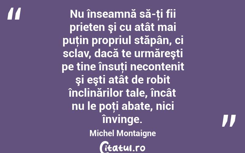 Nu înseamnă să-ţi fii prieten şi cu atât mai puţin propriul stăpân, ci sclav, dacă te urmăreşti pe tine însuţi necontenit şi eşti atât de robit înclinărilor tale, încât nu le poţi abate, nici învinge. Michel Montaigne