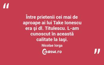  Între prietenii cei mai de aproape ai lui Take Ionescu era şi dl. Titulescu. L-am cunoscut în această calitate la Iaşi. Nicolae Iorga...