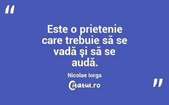 Este o prietenie care trebuie să se vadă şi să se audă. Nicolae Iorga...
