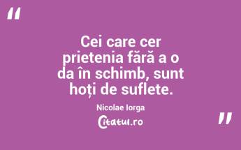 Cei care cer prietenia fără a o da în schimb, sunt hoţi de suflete. Nicolae Iorga...