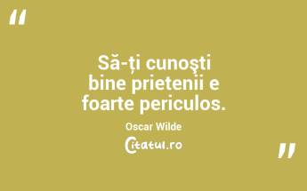 Să-ţi cunoşti bine prietenii e foarte periculos. Oscar Wilde...