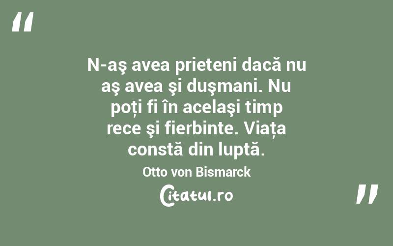  N-aş avea prieteni dacă nu aş avea şi duşmani. Nu poţi fi în acelaşi timp rece şi fierbinte. Viaţa constă din luptă. Otto von Bismarck
