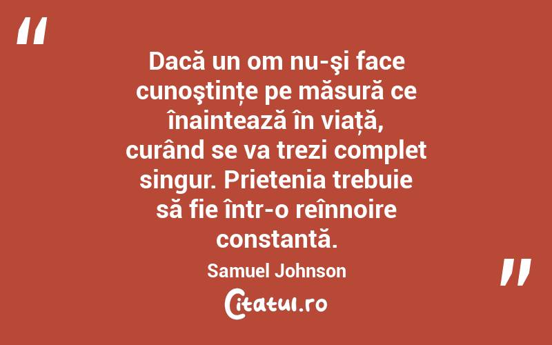 Dacă un om nu-şi face cunoştinţe pe măsură ce înaintează în viaţă, curând se va trezi complet singur. Prietenia trebuie să fie într-o reînnoire constantă. Samuel Johnson
