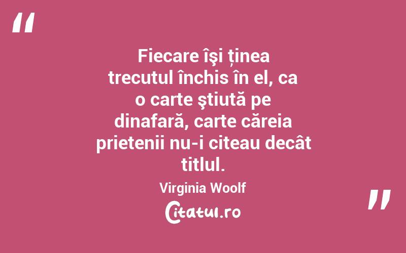 Fiecare îşi ţinea trecutul închis în el, ca o carte ştiută pe dinafară, carte căreia prietenii nu-i citeau decât titlul. Virginia Woolf
