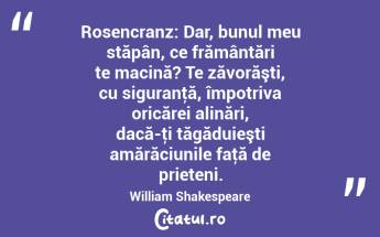 Rosencranz: Dar, bunul meu stăpân, ce frământări te macină? Te zăvorăşti, cu siguranţă, împotriva oricărei alinări, dacă-ţi tăgăduieşti amărăciunile faţă de prieteni. William Shakespeare...