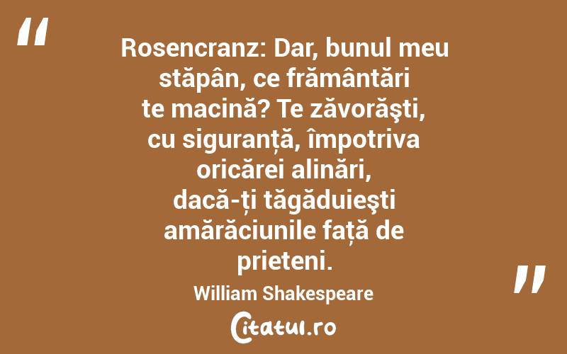 Rosencranz: Dar, bunul meu stăpân, ce frământări te macină? Te zăvorăşti, cu siguranţă, împotriva oricărei alinări, dacă-ţi tăgăduieşti amărăciunile faţă de prieteni. William Shakespeare
