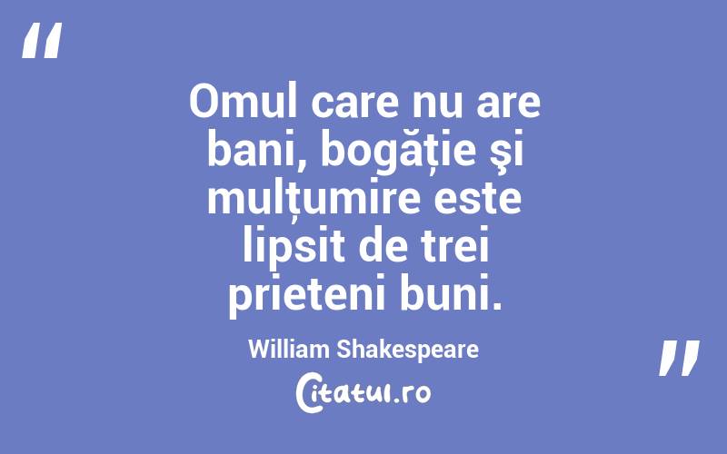 Omul care nu are bani, bogăţie şi mulţumire este lipsit de trei prieteni buni. William Shakespeare
