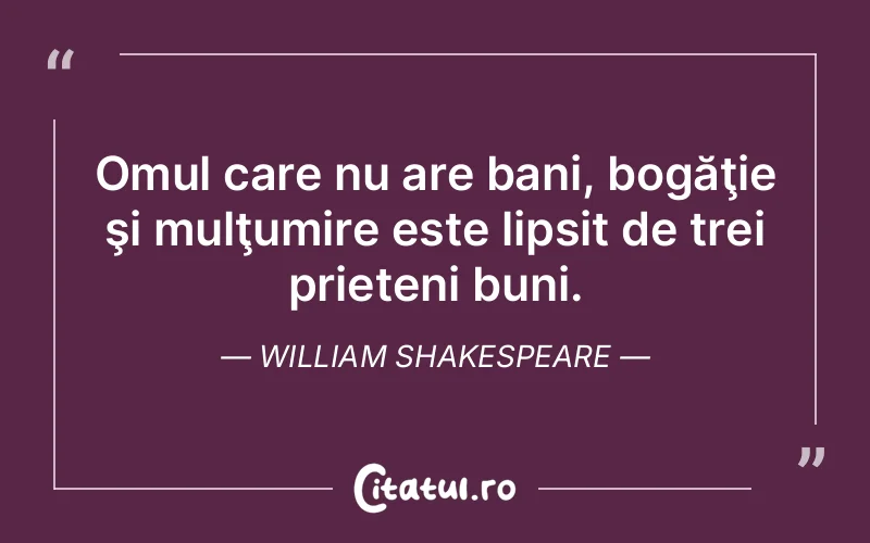 Omul care nu are bani, bogăţie şi mulţumire este lipsit de trei prieteni buni. William Shakespeare