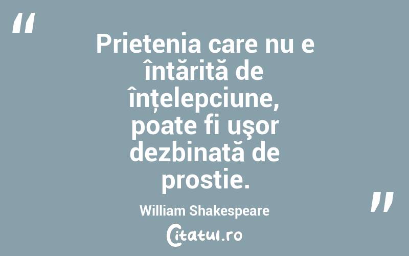 Prietenia care nu e întărită de înţelepciune, poate fi uşor dezbinată de prostie. William Shakespeare