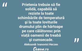 Prietenia trebuie să fie solidă, capabilă să reziste la toate schimbările de temperatură şi la toate loviturile drumului plin de hârtoape pe care călătoresc prin viaţă oamenii de treabă şi cumsecade. Aleksandr Ivanovici Herzen...
