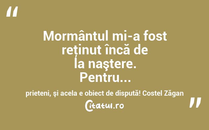 Mormântul mi-a fost reţinut încă de la naştere. Pentru... prieteni, şi acela e obiect de dispută! Costel Zăgan
