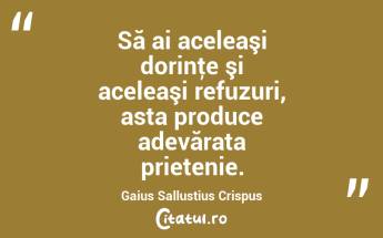 Să ai aceleaşi dorinţe şi aceleaşi refuzuri, asta produce adevărata prietenie. Gaius Sallustius Crispus...