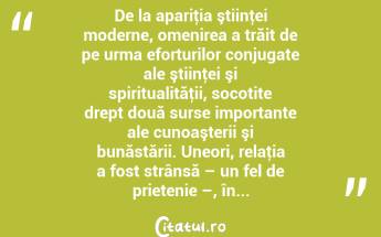 De la apariţia ştiinţei moderne, omenirea a trăit de pe urma eforturilor conjugate ale ştiinţei şi spiritualităţii, socotite drept două surse importante ale cunoaşterii şi bunăstării. Uneori, relaţia a fost strânsă – un fel de prietenie –, în...  ...