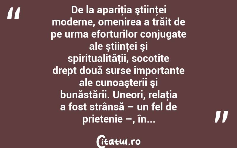 De la apariţia ştiinţei moderne, omenirea a trăit de pe urma eforturilor conjugate ale ştiinţei şi spiritualităţii, socotite drept două surse importante ale cunoaşterii şi bunăstării. Uneori, relaţia a fost strânsă – un fel de prietenie –, în...  