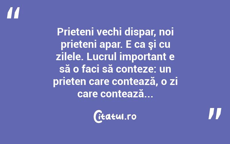 Prieteni vechi dispar, noi prieteni apar. E ca şi cu zilele. Lucrul important e să o faci să conteze: un prieten care contează, o zi care contează...  