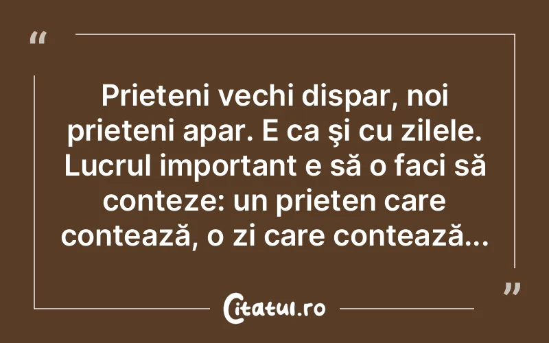 Prieteni vechi dispar, noi prieteni apar. E ca şi cu zilele. Lucrul important e să o faci să conteze: un prieten care contează, o zi care contează...