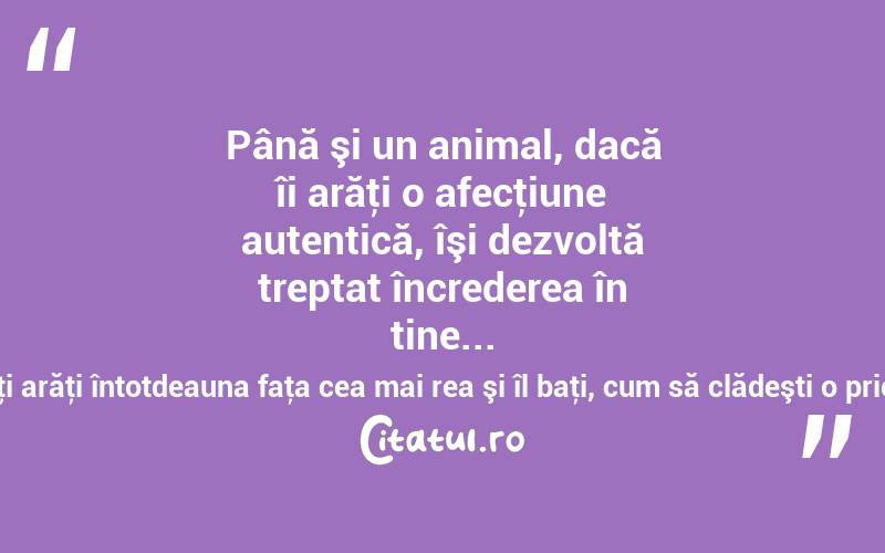 Până şi un animal, dacă îi arăţi o afecţiune autentică, îşi dezvoltă treptat încrederea în tine... Dacă îţi arăţi întotdeauna faţa cea mai rea şi îl baţi, cum să clădeşti o prietenie?  
