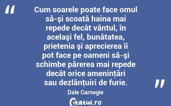 Cum soarele poate face omul să-şi scoată haina mai repede decât vântul, în acelaşi fel, bunătatea, prietenia şi aprecierea îi pot face pe oameni să-şi schimbe părerea mai repede decât orice ameninţări sau dezlănţuiri de furie. Dale Carnegie...