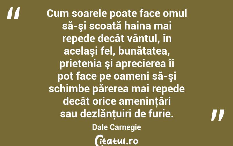 Cum soarele poate face omul să-şi scoată haina mai repede decât vântul, în acelaşi fel, bunătatea, prietenia şi aprecierea îi pot face pe oameni să-şi schimbe părerea mai repede decât orice ameninţări sau dezlănţuiri de furie. Dale Carnegie
