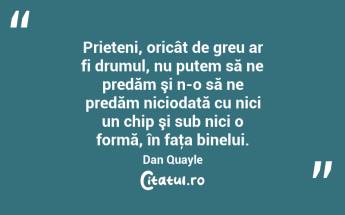 Prieteni, oricât de greu ar fi drumul, nu putem să ne predăm şi n-o să ne predăm niciodată cu nici un chip şi sub nici o formă, în faţa binelui. Dan Quayle...