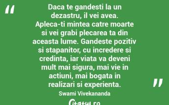 Daca te gandesti la un dezastru, il vei avea. Apleca-ti mintea catre moarte si vei grabi plecarea ta din aceasta lume. Gandeste pozitiv si stapanitor, cu incredere si credinta, iar viata va deveni mult mai sigura, mai vie in actiuni, mai bogata in realizari si experienta. Swami Vivekananda...