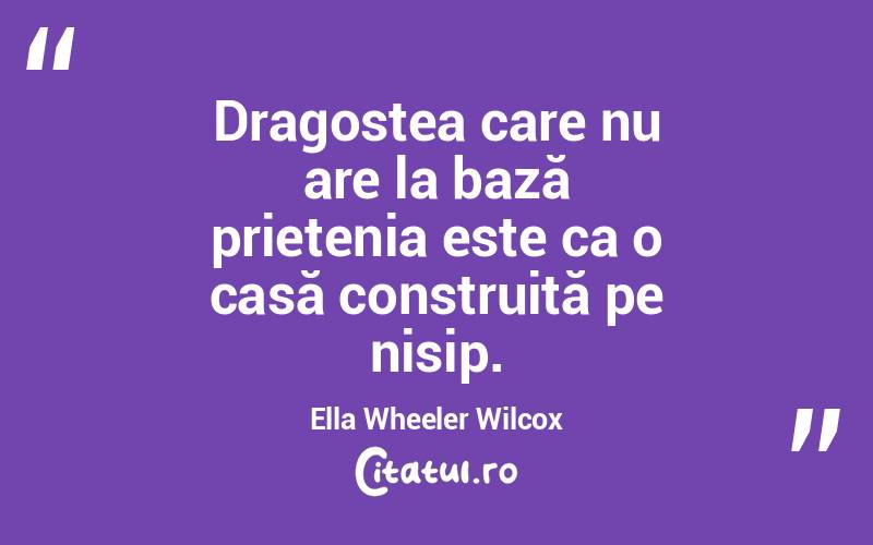 Dragostea care nu are la bază prietenia este ca o casă construită pe nisip. Ella Wheeler Wilcox