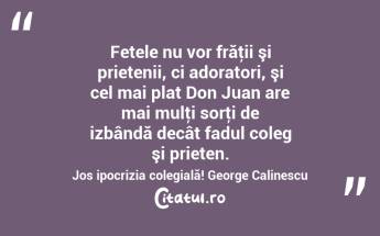  Fetele nu vor frăţii şi prietenii, ci adoratori, şi cel mai plat Don Juan are mai mulţi sorţi de izbândă decât fadul coleg şi prieten. Jos ipocrizia colegială! George Calinescu...