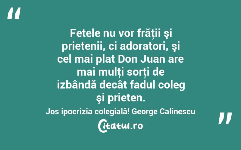  Fetele nu vor frăţii şi prietenii, ci adoratori, şi cel mai plat Don Juan are mai mulţi sorţi de izbândă decât fadul coleg şi prieten. Jos ipocrizia colegială! George Calinescu
