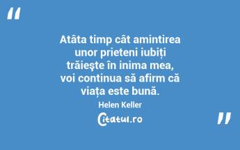 Atâta timp cât amintirea unor prieteni iubiţi trăieşte în inima mea, voi continua să afirm că viaţa este bună. Helen Keller...