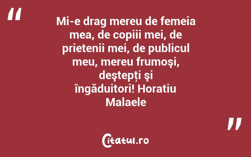 Mi-e drag mereu de femeia mea, de copiii mei, de prietenii mei, de publicul meu, mereu frumoşi, deştepţi şi îngăduitori! Horatiu Malaele