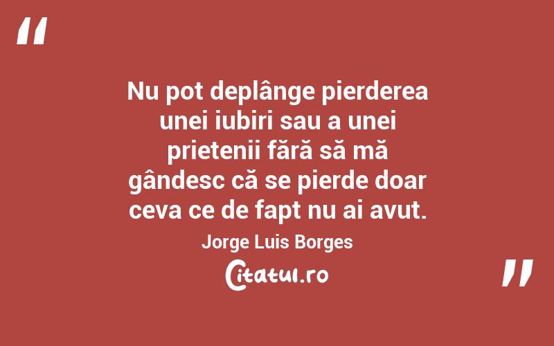 Nu pot deplânge pierderea unei iubiri sau a unei prietenii fără să mă gândesc că se pierde doar ceva ce de fapt nu ai avut. Jorge Luis Borges