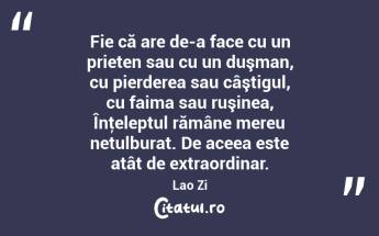 Fie că are de-a face cu un prieten sau cu un duşman, cu pierderea sau câştigul, cu faima sau ruşinea, Înţeleptul rămâne mereu netulburat. De aceea este atât de extraordinar. Lao Zi...