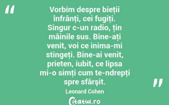 Vorbim despre bieţii înfrânţi, cei fugiţi. Singur c-un radio, ţin mâinile sus. Bine-aţi venit, voi ce inima-mi stingeţi. Bine-ai venit, prieten, iubit, ce lipsa mi-o simţi cum te-ndrepţi spre sfârşit. Leonard Cohen...