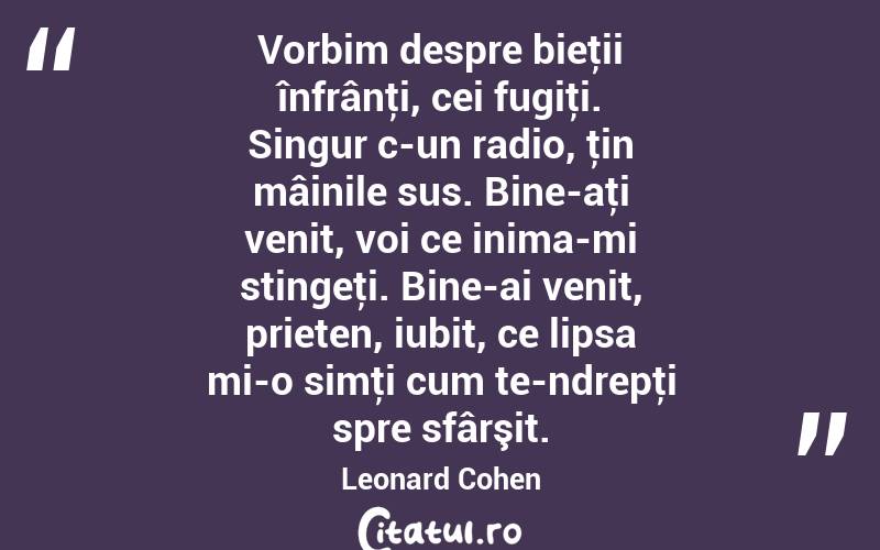 Vorbim despre bieţii înfrânţi, cei fugiţi. Singur c-un radio, ţin mâinile sus. Bine-aţi venit, voi ce inima-mi stingeţi. Bine-ai venit, prieten, iubit, ce lipsa mi-o simţi cum te-ndrepţi spre sfârşit. Leonard Cohen
