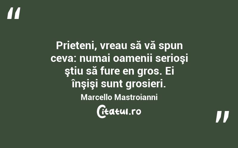 Prieteni, vreau să vă spun ceva: numai oamenii serioşi ştiu să fure en gros. Ei înşişi sunt grosieri. Marcello Mastroianni
