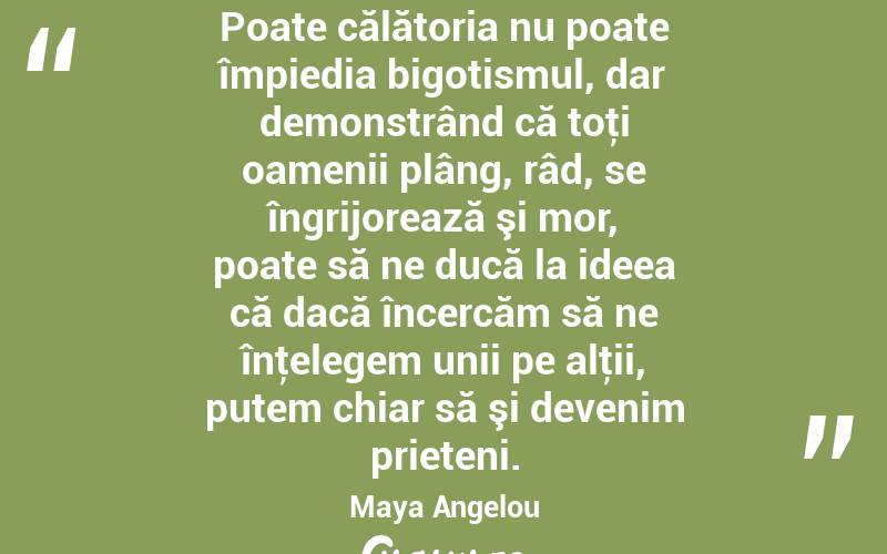 Poate călătoria nu poate împiedia bigotismul, dar demonstrând că toţi oamenii plâng, râd, se îngrijorează şi mor, poate să ne ducă la ideea că dacă încercăm să ne înţelegem unii pe alţii, putem chiar să şi devenim prieteni. Maya Angelou