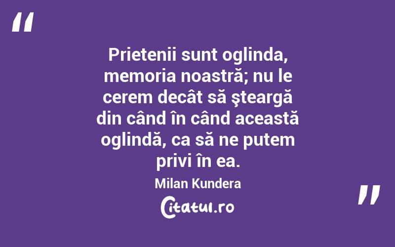 Prietenii sunt oglinda, memoria noastră; nu le cerem decât să şteargă din când în când această oglindă, ca să ne putem privi în ea. Milan Kundera
