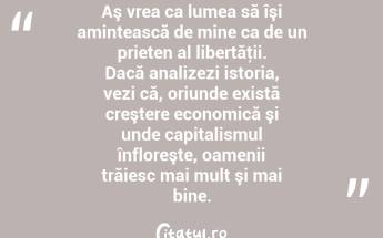  Aş vrea ca lumea să îşi amintească de mine ca de un prieten al libertăţii. Dacă analizezi istoria, vezi că, oriunde există creştere economică şi unde capitalismul înfloreşte, oamenii trăiesc mai mult şi mai bine.  ...