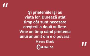   Şi prieteniile îşi au viaţa lor. Durează atât timp cât sunt necesare creşterii a două suflete. Vine un timp când prietenia unui anumit om e o povară. Mircea Eliade...