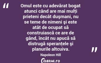 Omul este cu adevărat bogat atunci când are mai mulţi prieteni decât duşmani, nu se teme de nimeni şi este atât de ocupat să construiască ce are de gând, încât nu apucă să distrugă speranţele şi planurile altcuiva. Napoleon Hill...