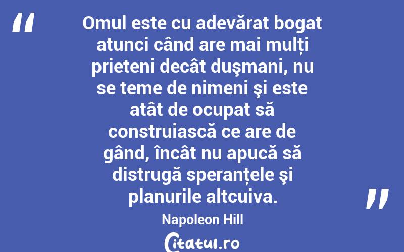 Omul este cu adevărat bogat atunci când are mai mulţi prieteni decât duşmani, nu se teme de nimeni şi este atât de ocupat să construiască ce are de gând, încât nu apucă să distrugă speranţele şi planurile altcuiva. Napoleon Hill
