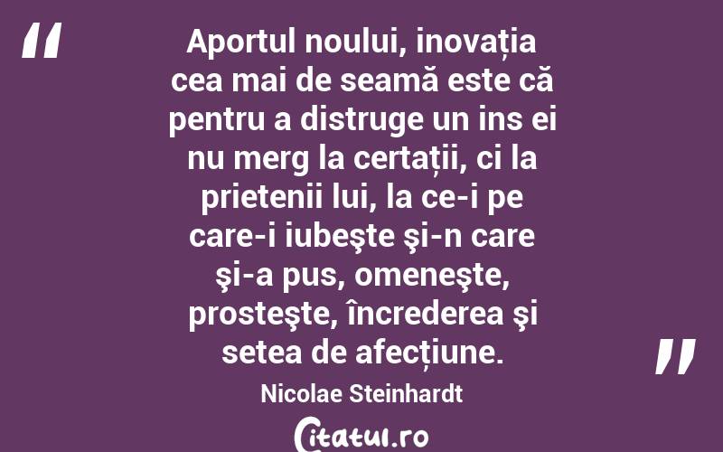 Aportul noului, inovaţia cea mai de seamă este că pentru a distruge un ins ei nu merg la certaţii, ci la prietenii lui, la ce-i pe care-i iubeşte şi-n care şi-a pus, omeneşte, prosteşte, încrederea şi setea de afecţiune. Nicolae Steinhardt
