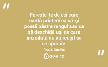   Fereşte-te de cei care caută prieteni ca să-şi poată păstra rangul sau ca să deschidă uşi de care niciodată nu au reuşit să se apropie. Paulo Coelho...